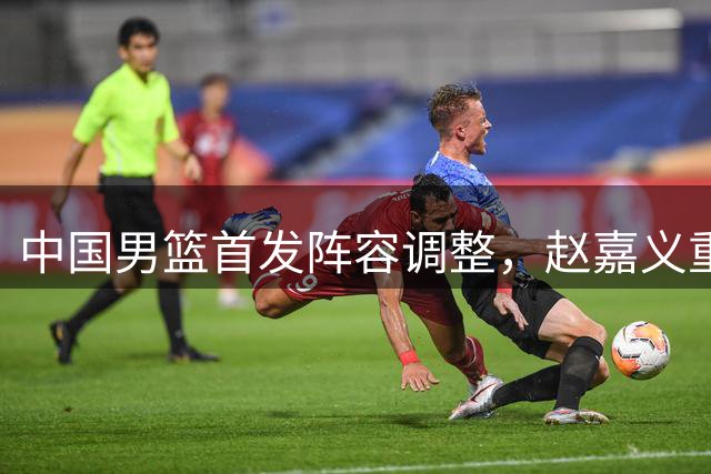中国男篮首发阵容调整，赵嘉义重返主力位置