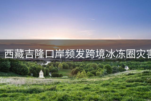 西藏吉隆口岸频发跨境冰冻圈灾害凸显预警重要性