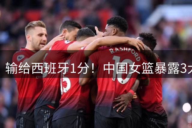 输给西班牙1分！中国女篮暴露3大问题，宫鲁鸣很头痛